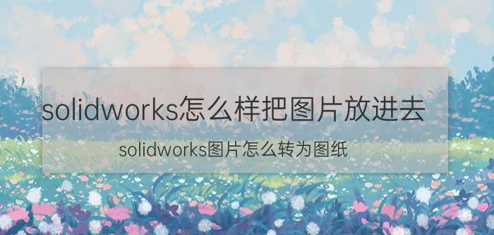 solidworks怎么样把图片放进去 solidworks图片怎么转为图纸？